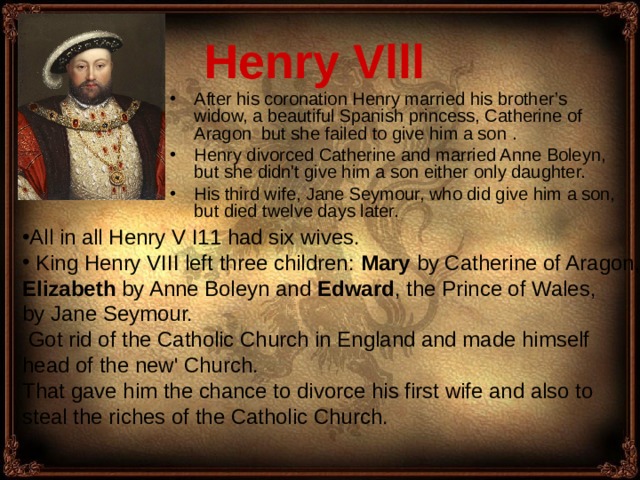 Henry Vlll  A fter his coronation Henry married his brother’s widow, a beautiful Spanish princess, Catherine of Aragon  but she failed to give him a son . Henry divorced Catherine and married Anne Boleyn, but she didn't give him a son either only daughter. H is third wife, Jane Seymour, who did give him a son, but died twelve days later. All in all Henry V I11 had six wives.  King Henry VIII left three children: Mar y  by Catherine of Aragon, Elizabeth by Anne Boleyn and Edward , the Prince of Wales, by Jane Seymour.  Got rid of the Catholic Church in England and made himself head of the new' Church. That gave him the chance to divorce his first wife and also to steal the riches of the Catholic Church. 