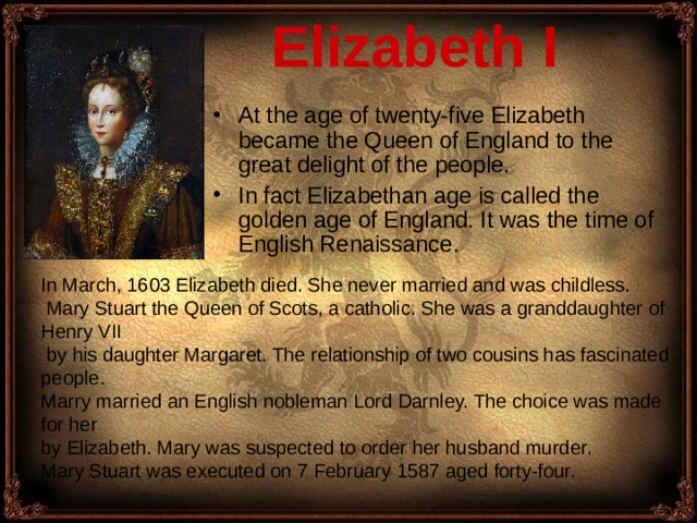 Elizabeth I  At the age of twenty-five Elizabeth became the Queen of England to the great delight of the people. In fact Elizabethan age is called the golden age of England. It was the time of English Renaissance . In March, 1603 Elizabeth died. She never married and was childless.  Mary Stuart the Queen of Scots, a catholic. She was a granddaughter of Henry VII  by his daughter Margaret. The relationship of two cousins has fascinated people . Marry married an English nobleman Lord Darnley. The choice was made for her by Elizabeth. Mary was suspected to order her husband murder . Mary Stuart was executed on 7 February 1587 aged forty-four.  