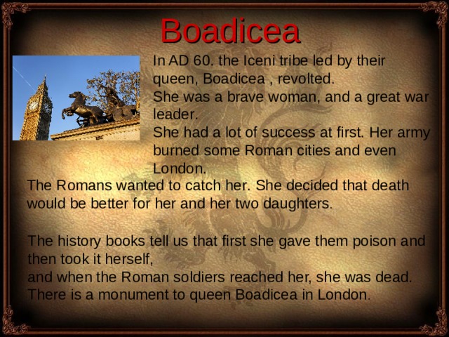  Boadicea I n AD 60. the Iceni tribe led by their queen, Boadicea , revolted . She was a brave woman, and a great war leader . She had a lot of success at first. Her army burned some Roman cities and even London.  The Romans wanted to catch her . She decided that death would be better for her and her two daughters . The history books tell us that first she gave them poison and then took it herself, and when the Roman soldiers reached her, she was dead. There is a monument to queen Boadicea in London . 