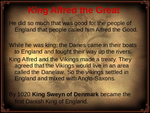 King Alfred the Great  He did so much that was good for the  people of England that people called him Alfred the Good. While he was king, the Danes came in their boats to England and fought their way up the rivers. King Alfred and the Vikings made a treaty. They agreed that the Vikings would live in an area called the Danelaw . So the vikings settled in England and mixed with Anglo-Saxons. B y 1020 King Sweyn of Denmark became the first Danish King of England.  