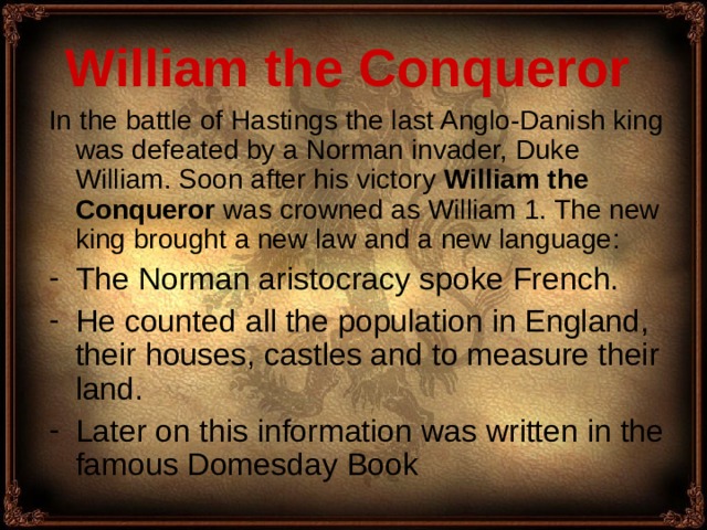 William the Conqueror  In th e battle of Hastings the last Anglo-Danish king was defeated by a Norman invader, Duke William. Soon after his victory William the Conqueror was crowned as William 1. The new king brought a new law and a new language : The Norman aristocracy spoke French. He count ed all the population in England, their houses, castles and to measure their land. Later on this information was written in the famous Domesday Book 