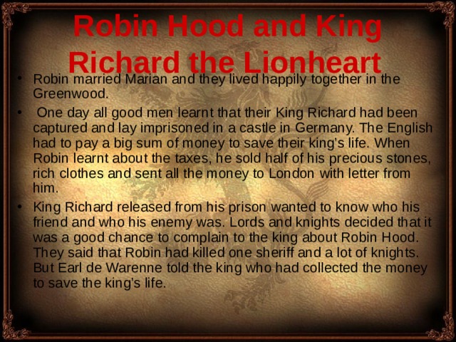Robin Hood and King Richard the Lionheart  Robin  married Marian and they lived happily together in the Greenwood.  One day all good men learn t that their King Richard had been captured and lay imprisoned in a castle in Germany. The English had to pay a big sum of money to save their king’s life. When Robin learnt about the taxes, he sold half of his precious stones, rich clothes and sent all the money to London with letter from him. King Richard released from his prison wanted to know who his friend and who his enemy was. Lords and knights decided that it was a good chance to complain to the king about Robin Hood . They said that Robin had killed one sheriff and a lot of knights. But Earl de Warenne told the king who had collected the money to save the king’s life . 