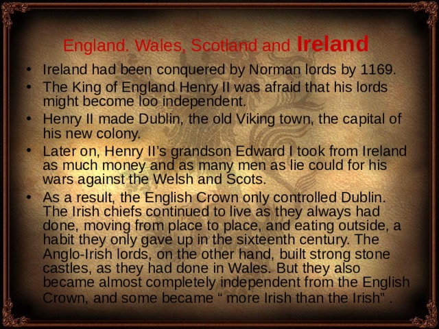 England. Wales, Scotland and  Ireland  Ireland had been conquered by Norman lords by 1169. The King of England Henry II was afraid that his lords might become loo independent . Henry II made Dublin, the old Viking town, the capital of his new colony. Later on, Henry I I’ s grandson Edward I took from Ireland as much money and as many men as lie could for his wars against the Welsh and Scots. As a result, the English Crown only controlled Dublin. The Irish chiefs continued to live as they always had done, moving from place to place, and eating outside, a habit they only gave up in the sixteenth century. The Anglo-Irish lords, on the other hand, built strong stone castles, as they had done in Wales. But they also became almost completely independent from the English Crown, and some became “ more Irish than the Irish” .  