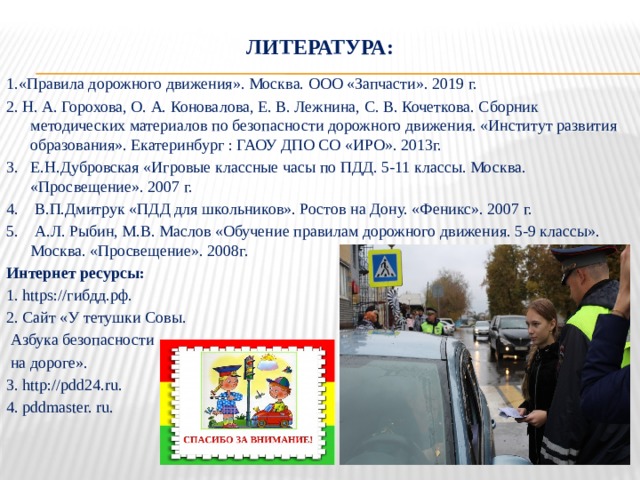 Литература: 1.«Правила дорожного движения». Москва. ООО «Запчасти». 2019 г.  2. Н. А. Горохова, О. А. Коновалова, Е. В. Лежнина, С. В. Кочеткова. Сборник методических материалов по безопасности дорожного движения. «Институт развития образования». Екатеринбург : ГАОУ ДПО СО «ИРО». 2013г. 3. Е.Н.Дубровская «Игровые классные часы по ПДД. 5-11 классы. Москва. «Просвещение». 2007 г. 4. В.П.Дмитрук «ПДД для школьников». Ростов на Дону. «Феникс». 2007 г. 5. А.Л. Рыбин, М.В. Маслов «Обучение правилам дорожного движения. 5-9 классы». Москва. «Просвещение». 2008г. Интернет ресурсы: 1. https://гибдд.рф. 2. Сайт «У тетушки Совы.  Азбука безопасности  на дороге». 3. http://pdd24.ru. 4. pddmaster. ru. 