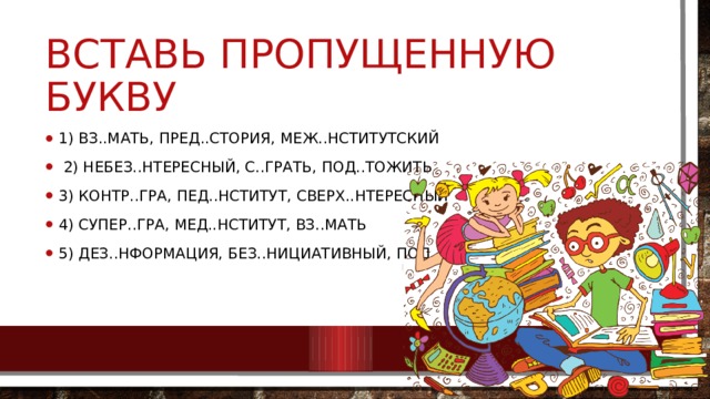 Вставь пропущенную букву 1) вз..мать, пред..стория, меж..нститутский  2) небез..нтересный, с..грать, под..тожить 3) контр..гра, пед..нститут, сверх..нтересный 4) супер..гра, мед..нститут, вз..мать 5) дез..нформация, без..нициативный, под..грать    