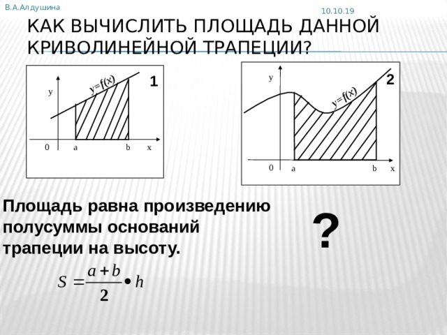 В.А.Алдушина y=f(x) y=f(x) 10.10.19 КАК ВЫЧИСЛИТЬ ПЛОЩАДЬ ДАННОЙ КРИВОЛИНЕЙНОЙ ТРАПЕЦИИ? 2 y 1 y а b x 0 0 а b x Площадь равна произведению полусуммы оснований трапеции на высоту. ? 