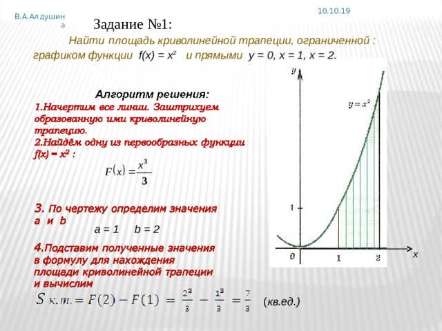 10.10.19 В.А.Алдушина Задание №1:   Найти  площадь криволинейной трапеции, ограниченной :   графиком функции  f ( x ) = х 2  и прямыми у = 0, х = 1, х = 2.   , a = 1 b = 2 х ( кв.ед.) 