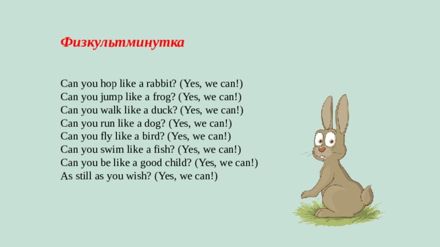 Физкультминутка   Can you hop like a rabbit? (Yes, we can!) Can you jump like a frog? (Yes, we can!) Can you walk like a duck? (Yes, we can!) Can you run like a dog? (Yes, we can!) Can you fly like a bird? (Yes, we can!) Can you swim like a fish? (Yes, we can!) Can you be like a good child? (Yes, we can!) As still as you wish? (Yes, we can!) 
