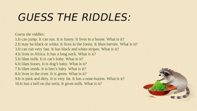 Guess the riddles: Guess the riddles: It can jump. It can run. It is funny. It lives in a house. What is it? It may be black or white. It lives in the forest. It likes berries. What is it?  It can run very fast. It has black and white stripes. What is it? It lives in Africa. It has a long neck. What is it? It likes milk. It is cat’s baby. What is it? It likes bones. It is dog’s baby. What is it? It likes seeds. It is hen’s baby. What is it? It lives in the river. It is green. What is it?  It is pink and dirty. It is very fat. It has a nose-button. What is it? It has a bell on the neck. It gives milk. What is it?  