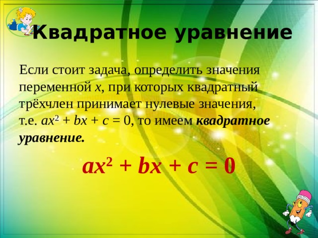  Квадратное уравнение Если стоит задача, определить значения переменной  х , при которых квадратный трёхчлен принимает нулевые значения, т.е.  ax 2  +  bx  +  c  = 0, то имеем  квадратное уравнение. ax 2  +  bx  +  c  = 0 
