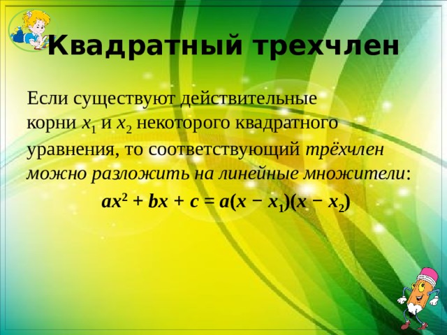Квадратный трехчлен Если существуют действительные корни  x 1  и  x 2  некоторого квадратного уравнения, то соответствующий  трёхчлен можно разложить на линейные множители :   ax 2  +  bx  +  c  =  a ( x  −  x 1 )( x  −  x 2 ) 