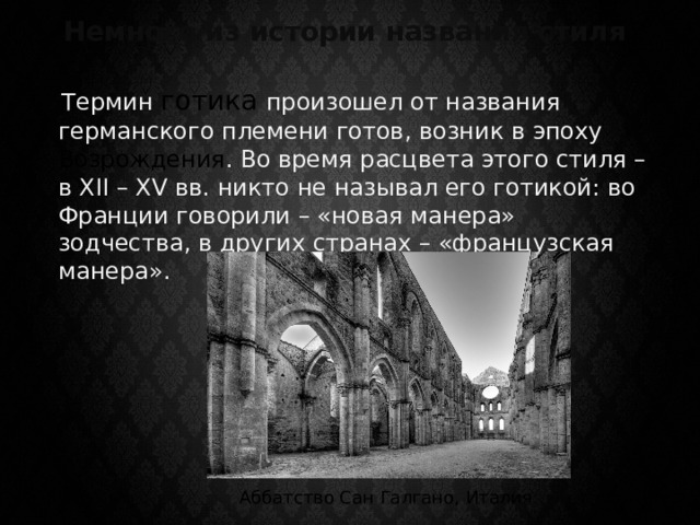 Немного из истории названия стиля  Термин готика  произошел от названия германского племени готов, возник в эпоху Возрождения . Во время расцвета этого стиля – в XII – XV вв. никто не называл его готикой: во Франции говорили – «новая манера» зодчества, в других странах – «французская манера». Аббатство Сан Галгано, Италия 