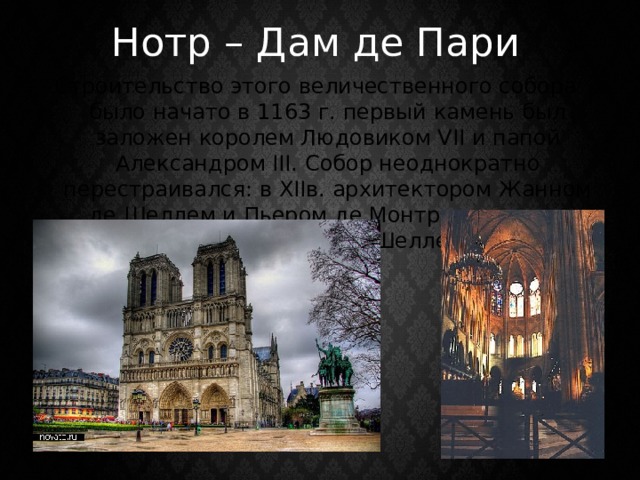 Нотр – Дам де Пари Строительство этого величественного собора было начато в 1163 г. первый камень был заложен королем Людовиком VII и папой Александром III. Собор неоднократно перестраивался: в XIIв. архитектором Жанном де Шеллем и Пьером де Монтро; в начале XIVв.-Пьером де Шеллем. 
