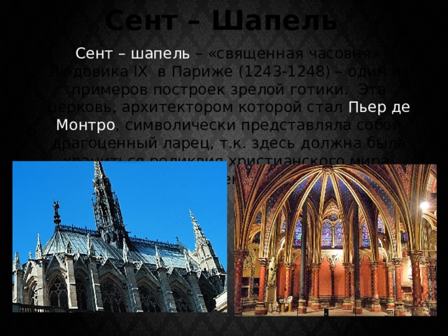 Сент – Шапель  Сент – шапель – «священная часовня» Людовика IX в Париже (1243-1248) – один из примеров построек зрелой готики. Эта церковь, архитектором которой стал Пьер де Монтро , символически представляла собой драгоценный ларец, т.к. здесь должна была храниться реликвия христианского мира-терновый венец Христа. 