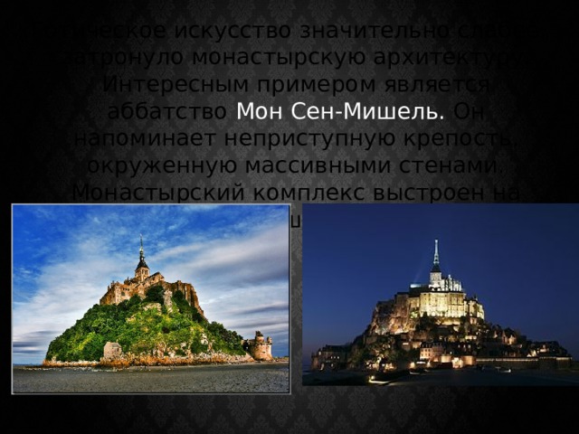 Готическое искусство значительно слабее затронуло монастырскую архитектуру. Интересным примером является аббатство Мон Сен-Мишель. Он напоминает неприступную крепость, окруженную массивными стенами. Монастырский комплекс выстроен на самой вершине скалы. 
