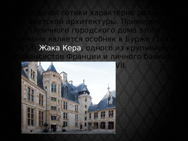 Для поздней готики характерно развитие светской архитектуры. Примером типичного городского дома этого времени является особняк в Бурже (1443-1453) Жака Кера , одного из крупнейших финансистов Франции и личного банкира короля Карла VII. 