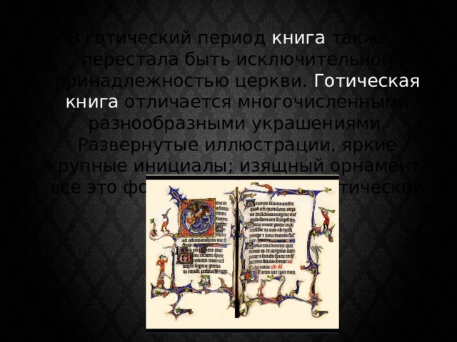 В готический период книга также перестала быть исключительной принадлежностью церкви. Готическая книга отличается многочисленными разнообразными украшениями. Развернутые иллюстрации, яркие крупные инициалы; изящный орнамент-все это формировало облик готической книги 