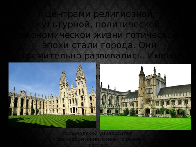  Центрами религиозной, культурной, политической, экономической жизни готической эпохи стали города. Они стремительно развивались. Именно здесь появились первые университеты. Оксфордский университет, Великобритания, стиль поздней готики 