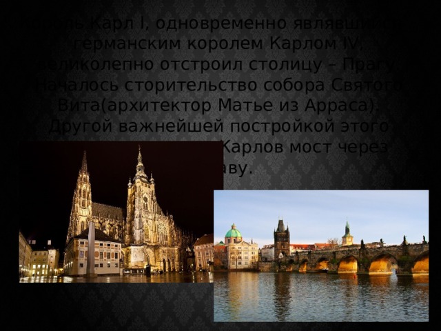 Король Карл I, одновременно являвшийся германским королем Карлом IV, великолепно отстроил столицу – Прагу. Началось сторительство собора Святого Вита(архитектор Матье из Арраса). Другой важнейшей постройкой этого времени является Карлов мост через Влтаву. 