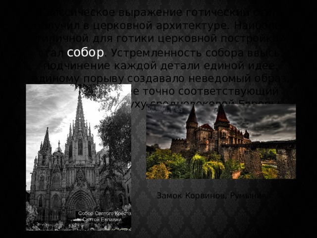  Классическое выражение готический стиль получил в церковной архитектуре. Наиболее типичной для готики церковной постройкой стал собор . Устремленность собора ввысь, подчинение каждой детали единой идее, единому порыву создавало неведомый образ, как нельзя более точно соответствующий религиозному духу средневековой Европы. Замок Корвинов, Румыния 