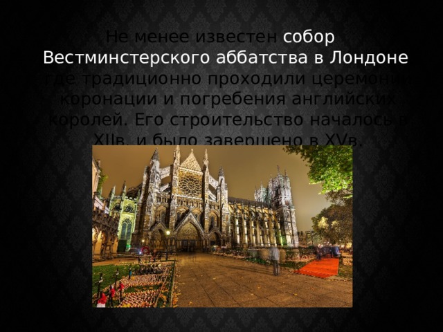 Не менее известен собор Вестминстерского аббатства в Лондоне , где традиционно проходили церемонии коронации и погребения английских королей. Его строительство началось в XIIв. и было завершено в XVв. 