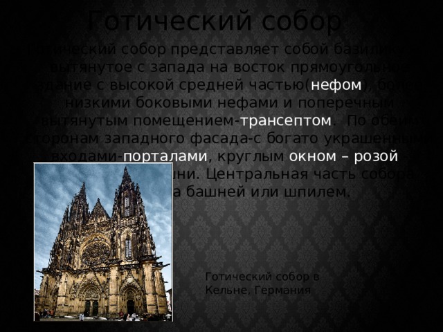 Готический собор Готический собор представляет собой базилику - вытянутое с запада на восток прямоугольное здание с высокой средней частью( нефом ), более низкими боковыми нефами и поперечным вытянутым помещением- трансептом . По обеим сторонам западного фасада-с богато украшенными входами- порталами , круглым окном – розой - высятся две башни. Центральная часть собора увенчана башней или шпилем. Готический собор в Кельне, Германия 