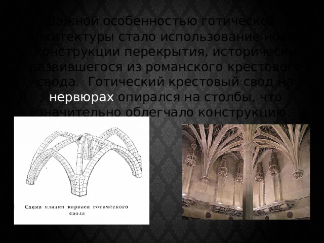  Важной особенностью готической архитектуры стало использование новой конструкции перекрытия, исторически развившегося из романского крестового свода. Готический крестовый свод на нервюрах опирался на столбы, что значительно облегчало конструкцию. 