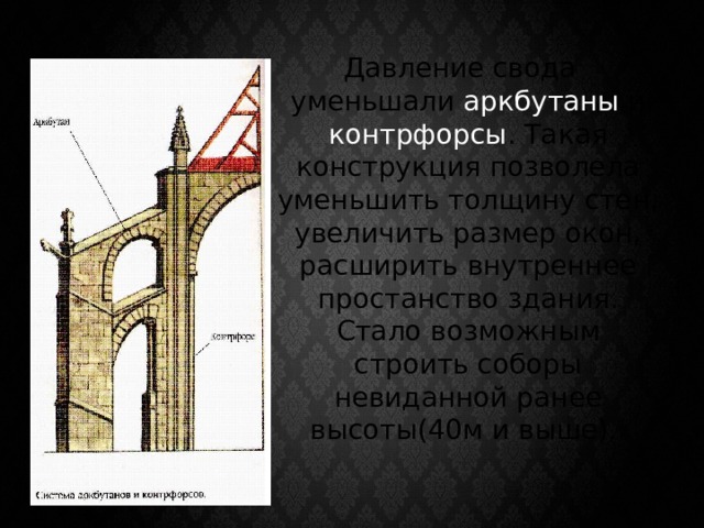  Давление свода уменьшали аркбутаны и контрфорсы . Такая конструкция позволела уменьшить толщину стен, увеличить размер окон, расширить внутреннее простанство здания. Стало возможным строить соборы невиданной ранее высоты(40м и выше). 