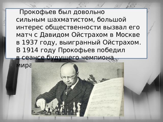  Прокофьев был довольно сильным шахматистом, большой интерес общественности вызвал его матч с Давидом Ойстрахом в Москве в 1937 году, выигранный Ойстрахом. В 1914 году Прокофьев победил в сеансе будущего чемпиона мира Капабланку 