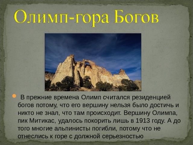  В прежние времена Олимп считался резиденцией богов потому, что его вершину нельзя было достичь и никто не знал, что там происходит. Вершину Олимпа, пик Митикас, удалось покорить лишь в 1913 году. А до того многие альпинисты погибли, потому что не отнеслись к горе с должной серьезностью 