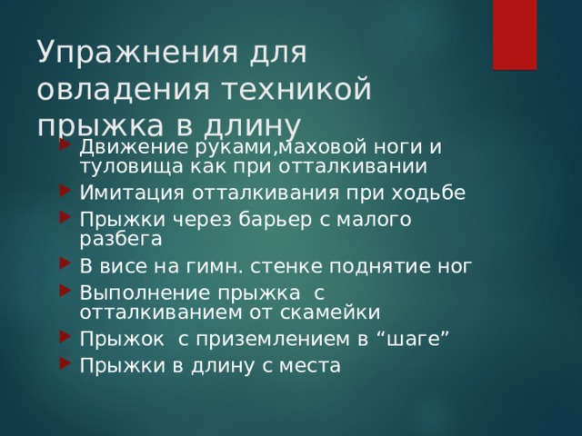 Упражнения для овладения техникой прыжка в длину Движение руками,маховой ноги и туловища как при отталкивании Имитация отталкивания при ходьбе Прыжки через барьер с малого разбега В висе на гимн. стенке поднятие ног Выполнение прыжка с отталкиванием от скамейки Прыжок с приземлением в “ шаге ” Прыжки в длину с места 