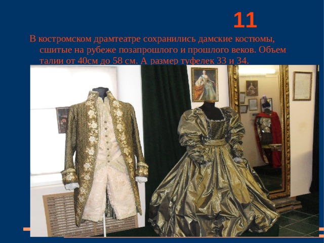          11 В костромском драмтеатре сохранились дамские костюмы, сшитые на рубеже позапрошлого и прошлого веков. Объем талии от 40см до 58 см. А размер туфелек 33 и 34. 