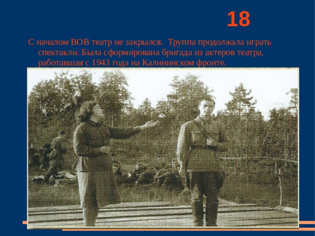          18 С началом ВОВ театр не закрылся. Труппа продолжала играть спектакли. Была сформирована бригада из актеров театра, работавшая с 1943 года на Калининском фронте. 