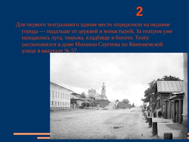          2 Для первого театрального здания место определили на окраине города — подальше от церквей и монастырей, За театром уже находились луга, тюрьма, кладбище и болото. Театр расположился в доме Михаила Сергеева по Кинешемской улице в квартале № 57. 