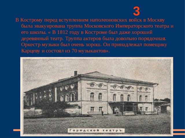          3 В Кострому перед вступлением наполеоновских войск в Москву была эвакуирована труппа Московского Императорского театра и его школы. « В 1812 году в Костроме был даже хороший деревянный театр. Труппа актеров была довольно порядочная. Оркестр музыки был очень хорош. Он принадлежал помещику Карцеву и состоял из 70 музыкантов». 