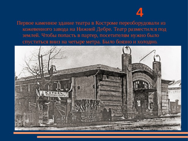          4 Первое каменное здание театра в Костроме переоборудовали из кожевенного завода на Нижней Дебре. Театр разместился под землей. Чтобы попасть в партер, посетителям нужно было спуститься вниз на четыре метра. Было боязно и холодно. 