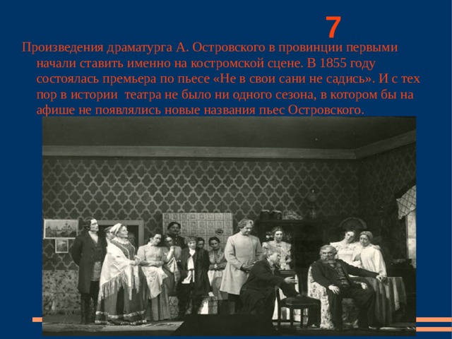          7 Произведения драматурга А. Островского в провинции первыми начали ставить именно на костромской сцене. В 1855 году состоялась премьера по пьесе «Не в свои сани не садись». И с тех пор в истории театра не было ни одного сезона, в котором бы на афише не появлялись новые названия пьес Островского. 
