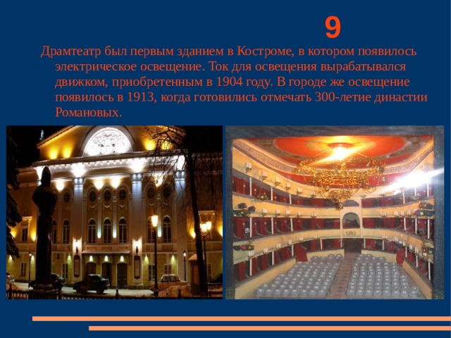          9 Драмтеатр был первым зданием в Костроме, в котором появилось электрическое освещение. Ток для освещения вырабатывался движком, приобретенным в 1904 году. В городе же освещение появилось в 1913, когда готовились отмечать 300-летие династии Романовых. 