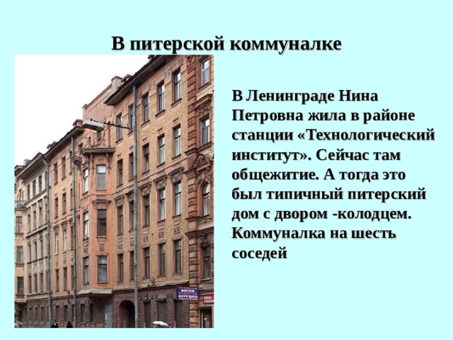 В питерской коммуналке  В Ленинграде Нина Петровна жила в районе станции «Технологический институт». Сейчас там общежитие. А тогда это был типичный питерский дом с двором -колодцем. Коммуналка на шесть соседей 