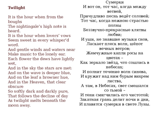 Сумерки  И вот он, тот час, когда между ветвей,  Причудливо песнь ведёт соловей;  Тот час, когда нежною страстью полны  Беззвучно-прекрасные клятвы любви;  И уши, не знавшие музыки снов,  Ласкает плеск волн, шёпот вечных ветров;  Жемчужные капли росы на цветах –  Как зеркало звёзд, что сошлись в небесах;  И полнит течение волн синева,  И кружит над ним бурым вихрем листва,  А там, в Небесах, свет смешался со тьмой –  И тени смягчились его чистотой;  Закатная грань делит ночи и дни,  И плавятся сумерки в свете Луны.      Twilight    It is the hour when from the boughs  The nightingale’s high note is heard.  It is the hour when lovers’ vows  Seem sweet in every whisper’d word.  And gentle winds and waters near  Make music to the lonely ear.  Each flower the dews have lightly wet,  And in the sky the stars are met:  And on the wave is deeper blue,  And on the leaf a browner hue,  And in the Heaven, that clear obscure  So softly dark and darkly pure,  That follows the decline of day  As twilight melts beneath the moon away.