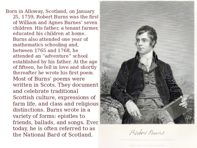 Born in Alloway, Scotland, on January 25, 1759, Robert Burns was the first of William and Agnes Burnes’ seven children . His father, a tenant farmer, educated his children at home. Burns also attended one year of mathematics schooling and, between 1765 and 1768, he attended an “adventure” school established by his father. At the age of fifteen, he fell in love and shortly thereafter he wrote his first poem . Most of Burns’ poems were written in Scots. They document and celebrate traditional Scottish culture, expressions of farm life, and class and religious distinctions. Burns wrote in a variety of forms: epistles to friends, ballads, and songs. Even today, he is often referred to as the National Bard of Scotland.