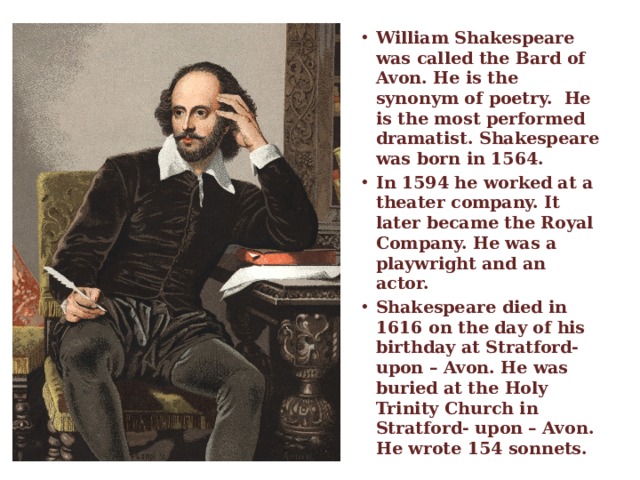 William Shakespeare was called the Bard of Avon. He is the synonym of poetry. He is the most performed dramatist. Shakespeare was born in 1564. In 1594 he worked at a theater company. It later became the Royal Company. He was a playwright and an actor. Shakespeare died in 1616 on the day of his birthday at Stratford- upon – Avon. He was buried at the Holy Trinity Church in Stratford- upon – Avon. He wrote 154 sonnets.