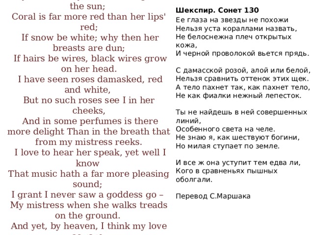 Шекспир. Сонет 130  Ее глаза на звезды не похожи  Нельзя уста кораллами назвать,  Не белоснежна плеч открытых кожа,  И черной проволокой вьется прядь.   С дамасской розой, алой или белой,  Нельзя сравнить оттенок этих щек.  А тело пахнет так, как пахнет тело,  Не как фиалки нежный лепесток.   Ты не найдешь в ней совершенных линий,  Особенного света на челе.  Не знаю я, как шествуют богини,  Но милая ступает по земле.   И все ж она уступит тем едва ли,  Кого в сравненьях пышных оболгали.   Перевод С.Маршака My mistress' eyes are nothing like the sun;  Coral is far more red than her lips' red;  If snow be white; why then her breasts are dun;  If hairs be wires, black wires grow on her head.  I have seen roses damasked, red and white,  But no such roses see I in her cheeks,  And in some perfumes is there more delight Than in the breath that from my mistress reeks.  I love to hear her speak, yet well I know  That music hath a far more pleasing sound;  I grant I never saw a goddess go –  My mistress when she walks treads on the ground.  And yet, by heaven, I think my love as rare  As any she belied with false compare.