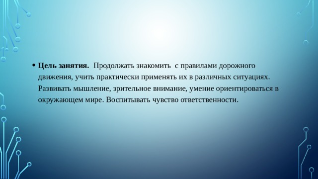 Цель занятия.   Продолжать знакомить  с правилами дорожного движения, учить практически применять их в различных ситуациях. Развивать мышление, зрительное внимание, умение ориентироваться в окружающем мире. Воспитывать чувство ответственности. 
