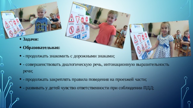 Задачи: Образовательная: - продолжать знакомить с дорожными знаками; - совершенствовать диалогическую речь, интонационную выразительность речи; - продолжать закреплять правила поведения на проезжей части; - развивать у детей чувство ответственности при соблюдении ПДД; 