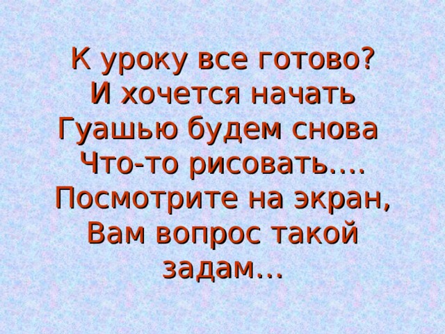   К уроку все готово?  И хочется начать  Гуашью будем снова  Что-то рисовать….  Посмотрите на экран,  Вам вопрос такой задам… 