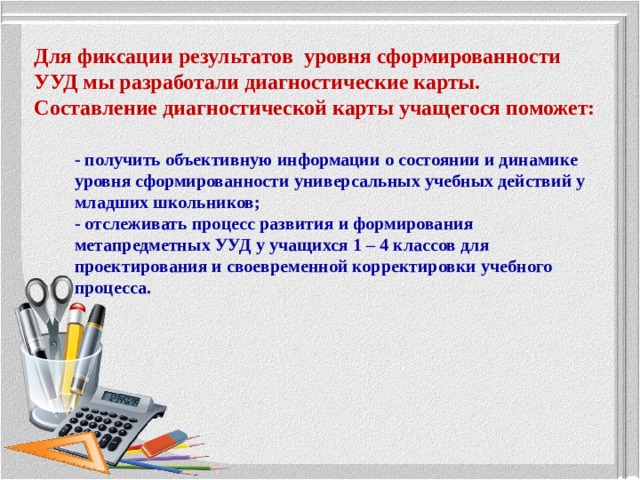 Для фиксации результатов  уровня сформированности УУД мы разработали диагностические карты. Составление диагностической карты учащегося поможет: - получить объективную информации о состоянии и динамике уровня сформированности универсальных учебных действий у младших школьников; - отслеживать процесс развития и формирования метапредметных УУД у учащихся 1 – 4 классов для проектирования и своевременной корректировки учебного процесса. 