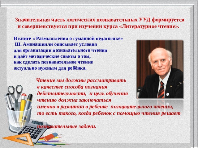 Значительная часть логических познавательных УУД формируется и совершенствуется при изучении курса «Литературное чтение».    В книге « Размышления о гуманной педагогике»  Ш. Амонашвили описывает условия для организации познавательного чтения и даёт методические советы о том, как сделать познавательное чтение актуально нужным для ребёнка.   Чтение мы должны рассматривать  в качестве способа познания  действительности, и цель обучения  чтению должна заключаться  именно в развитии в ребенке познавательного чтения,  то есть такого, когда ребенок с помощью чтения решает  познавательные задачи.   