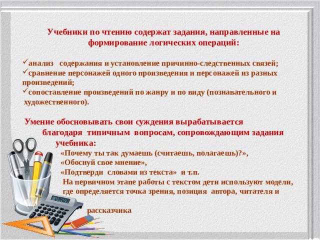 Учебники по чтению содержат задания, направленные на формирование логических операций:  анализ   содержания и установление причинно-следственных связей;  сравнение персонажей одного произведения и персонажей из разных произведений; сопоставление произведений по жанру и по виду (познавательного и  художественного).    Умение обосновывать свои суждения вырабатывается   благодаря  типичным  вопросам, сопровождающим задания   учебника:  «Почему ты так думаешь (считаешь, полагаешь)?»,  «Обоснуй свое мнение»,  «Подтверди  словами из текста»  и т.п.    На первичном этапе работы с текстом дети используют модели,  где определяется точка зрения, позиция  автора, читателя и  рассказчика 