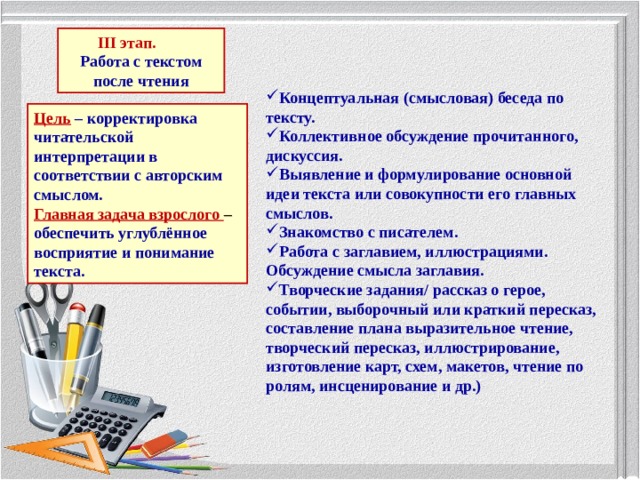 III этап.  Работа с текстом после чтения Концептуальная (смысловая) беседа по тексту. Коллективное обсуждение прочитанного, дискуссия. Выявление и формулирование основной идеи текста или совокупности его главных смыслов. Знакомство с писателем. Работа с заглавием, иллюстрациями. Обсуждение смысла заглавия. Творческие задания/ рассказ о герое, событии, выборочный или краткий пересказ, составление плана выразительное чтение, творческий пересказ, иллюстрирование, изготовление карт, схем, макетов, чтение по ролям, инсценирование и др.) Цель  – корректировка читательской интерпретации в соответствии с авторским смыслом. Главная задача взрослого – обеспечить углублённое восприятие и понимание текста. 